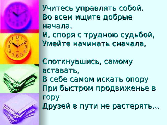 Учитесь управлять собой.  Во всем ищите добрые начала.  И, споря с трудною судьбой,  Умейте начинать сначала,   Споткнувшись, самому вставать,  В себе самом искать опору  При быстром продвиженье в гору  Друзей в пути не растерять…    