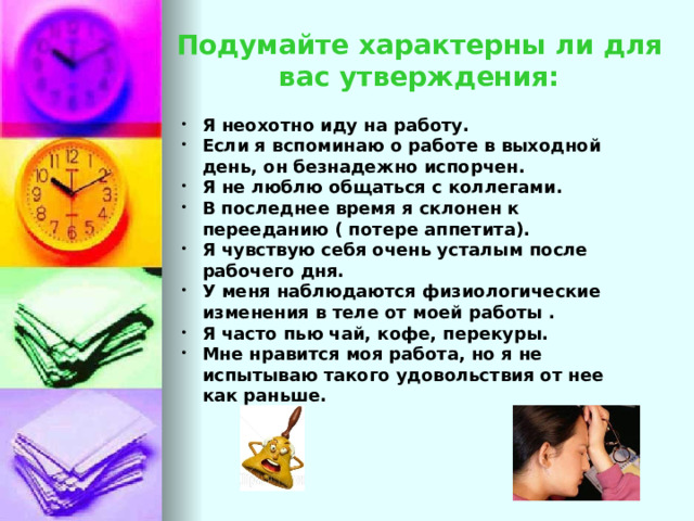 Подумайте характерны ли для вас утверждения: Я неохотно иду на работу. Если я вспоминаю о работе в выходной день, он безнадежно испорчен. Я не люблю общаться с коллегами. В последнее время я склонен к перееданию ( потере аппетита). Я чувствую себя очень усталым после рабочего дня. У меня наблюдаются физиологические изменения в теле от моей работы . Я часто пью чай, кофе, перекуры. Мне нравится моя работа, но я не испытываю такого удовольствия от нее как раньше. Если на предложенные утверждения вы хотя бы раз ответили громко «ДА», значит есть повод задуматься. Что касается злобы и раздражения, то это отдельная тема разговора и работы над управлением своего эмоционального состояния.  