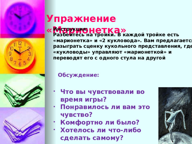 Упражнение «Марионетка» Инструкция: Разбейтесь на тройки. В каждой тройке есть «марионетка» и «2 кукловода». Вам предлагается разыграть сценку кукольного представления, где «кукловоды» управляют «марионеткой» и переводят его с одного стула на другой Обсуждение: Что вы чувствовали во время игры? Понравилось ли вам это чувство? Комфортно ли было? Хотелось ли что-либо сделать самому? В обсуждение уделяется акцент на чувства всех участников. Любое чувство обговаривается- неудобство, напряженность, чувстве собственного превосходства, комфорта!  