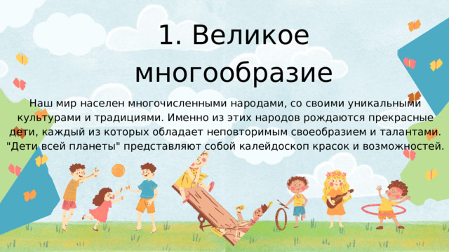 1. Великое многообразие Наш мир населен многочисленными народами, со своими уникальными культурами и традициями. Именно из этих народов рождаются прекрасные дети, каждый из которых обладает неповторимым своеобразием и талантами. 