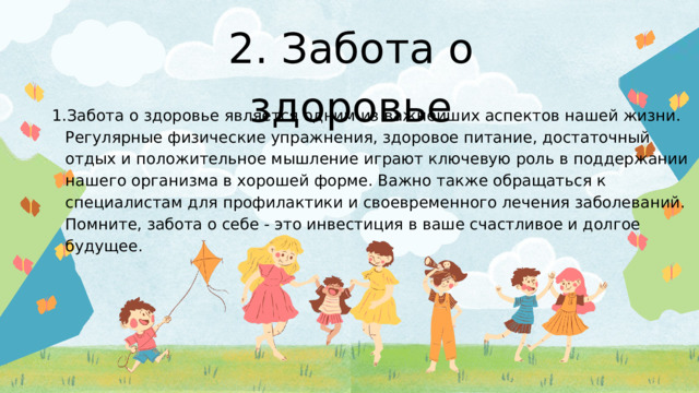 2. Забота о здоровье Забота о здоровье является одним из важнейших аспектов нашей жизни. Регулярные физические упражнения, здоровое питание, достаточный отдых и положительное мышление играют ключевую роль в поддержании нашего организма в хорошей форме. Важно также обращаться к специалистам для профилактики и своевременного лечения заболеваний. Помните, забота о себе - это инвестиция в ваше счастливое и долгое будущее. Забота о здоровье является одним из важнейших аспектов нашей жизни. Регулярные физические упражнения, здоровое питание, достаточный отдых и положительное мышление играют ключевую роль в поддержании нашего организма в хорошей форме. Важно также обращаться к специалистам для профилактики и своевременного лечения заболеваний. Помните, забота о себе - это инвестиция в ваше счастливое и долгое будущее. 