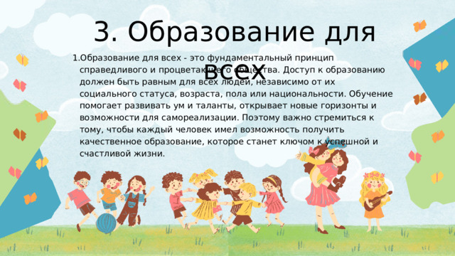 3. Образование для всех Образование для всех - это фундаментальный принцип справедливого и процветающего общества. Доступ к образованию должен быть равным для всех людей, независимо от их социального статуса, возраста, пола или национальности. Обучение помогает развивать ум и таланты, открывает новые горизонты и возможности для самореализации. Поэтому важно стремиться к тому, чтобы каждый человек имел возможность получить качественное образование, которое станет ключом к успешной и счастливой жизни. Образование для всех - это фундаментальный принцип справедливого и процветающего общества. Доступ к образованию должен быть равным для всех людей, независимо от их социального статуса, возраста, пола или национальности. Обучение помогает развивать ум и таланты, открывает новые горизонты и возможности для самореализации. Поэтому важно стремиться к тому, чтобы каждый человек имел возможность получить качественное образование, которое станет ключом к успешной и счастливой жизни. 