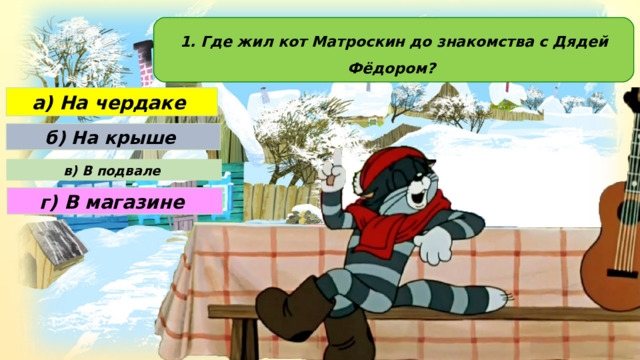 1. Где жил кот Матроскин до знакомства с Дядей Фёдором? а) На чердаке б) На крыше в) В подвале г) В магазине 