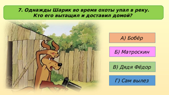 7. Однажды Шарик во время охоты упал в реку. Кто его вытащил и доставил домой? А) Бобёр  Б) Матроскин В) Дядя Фёдор Г) Сам вылез 