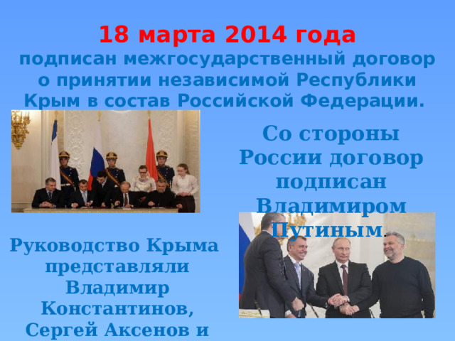 18 марта 2014 года подписан межгосударственный договор о принятии независимой Республики Крым в состав Российской Федерации. Со стороны России договор подписан Владимиром Путиным . Руководство Крыма представляли Владимир Константинов, Сергей Аксенов и Алексей Чалый. 