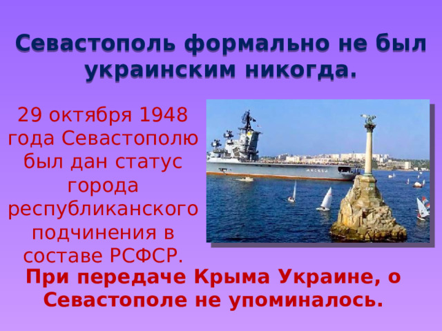 Севастополь формально не был украинским никогда. 29 октября 1948 года Севастополю был дан статус города республиканского подчинения в составе РСФСР. При передаче Крыма Украине, о Севастополе не упоминалось. 