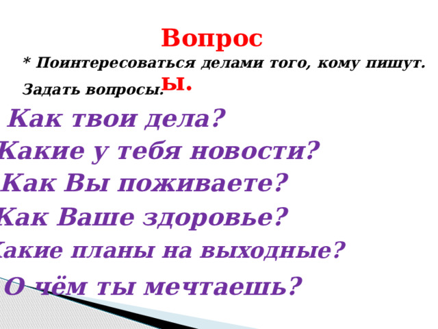 Вопросы. * Поинтересоваться делами того, кому пишут. Задать вопросы. Как твои дела? Какие у тебя новости? Как Вы поживаете? Как Ваше здоровье? Какие планы на выходные? О чём ты мечтаешь? 