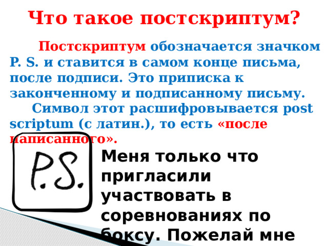 Что такое постскриптум?  Постскриптум обозначается значком P. S. и ставится в самом конце письма, после подписи. Это приписка к законченному и подписанному письму.  Символ этот расшифровывается post scriptum (с латин.), то есть «после написанного». Меня только что пригласили участвовать в соревнованиях по боксу. Пожелай мне удачи! 