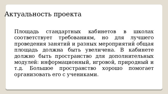 Актуальность проекта Площадь стандартных кабинетов в школах соответствует требованиям, но для лучшего проведения занятий и разных мероприятий общая площадь должна быть увеличена. В кабинете должно быть пространство для дополнительных модулей: информационный, игровой, природный и т.д. Большое пространство хорошо помогает организовать его с учениками. 
