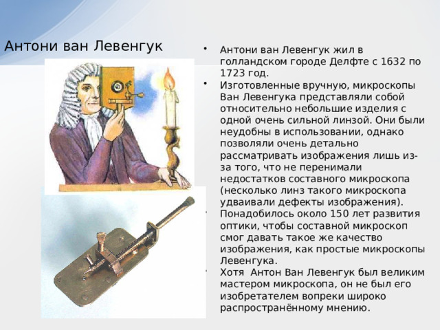  Антони ван Левенгук   Антони ван Левенгук жил в голландском городе Делфте с 1632 по 1723 год.   Изготовленные вручную, микроскопы Ван Левенгука представляли собой относительно небольшие изделия с одной очень сильной линзой. Они были неудобны в использовании, однако позволяли очень детально рассматривать изображения лишь из-за того, что не перенимали недостатков составного микроскопа (несколько линз такого микроскопа удваивали дефекты изображения). Понадобилось около 150 лет развития оптики, чтобы составной микроскоп смог давать такое же качество изображения, как простые микроскопы Левенгука. Хотя Антон Ван Левенгук был великим мастером микроскопа, он не был его изобретателем вопреки широко распространённому мнению. 