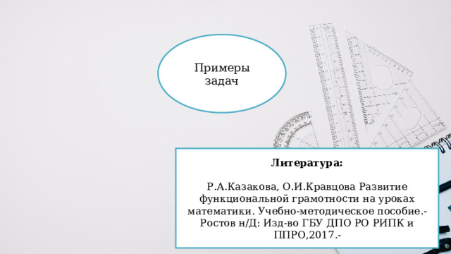 Примеры задач Литература: Р.А.Казакова, О.И.Кравцова Развитие функциональной грамотности на уроках математики. Учебно-методическое пособие.-Ростов н/Д: Изд-во ГБУ ДПО РО РИПК и ППРО,2017.- 