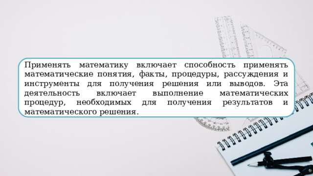 Применять математику включает способность применять математические понятия, факты, процедуры, рассуждения и инструменты для получения решения или выводов. Эта деятельность включает выполнение математических процедур, необходимых для получения результатов и математического решения. 