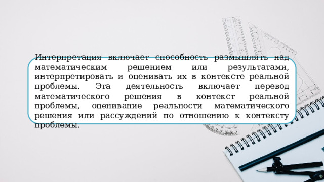 Интерпретация включает способность размышлять над математическим решением или результатами, интерпретировать и оценивать их в контексте реальной проблемы. Эта деятельность включает перевод математического решения в контекст реальной проблемы, оценивание реальности математического решения или рассуждений по отношению к контексту проблемы. 