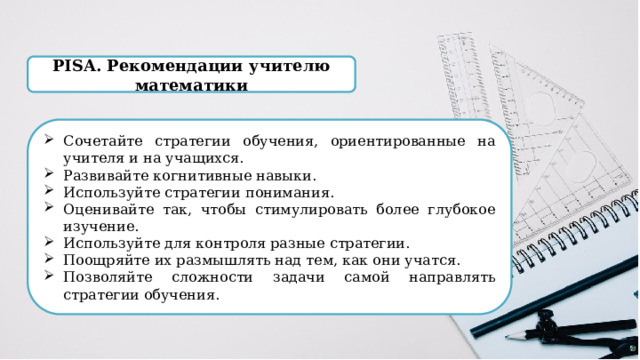 PISA. Рекомендации учителю математики Сочетайте стратегии обучения, ориентированные на учителя и на учащихся. Развивайте когнитивные навыки. Используйте стратегии понимания. Оценивайте так, чтобы стимулировать более глубокое изучение. Используйте для контроля разные стратегии. Поощряйте их размышлять над тем, как они учатся. Позволяйте сложности задачи самой направлять стратегии обучения. 