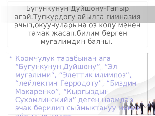 Бугункунун Дуйшону-Гапыр агай.Тупкурдогу айылга гимназия ачып,окуучуларына оз колу менен тамак жасап,билим берген мугалимдин баяны. Коомчулук тарабынан ага “Бугункунун Дуйшону”, “Эл мугалими”, “Элеттик илимпоз”, “лейлектин Герродоту”, “Биздин Макаренко”, “Кыргыздын Сухомлинскийи” деген наамдар эчак берилип сыймыктануу менен айтылып келет 