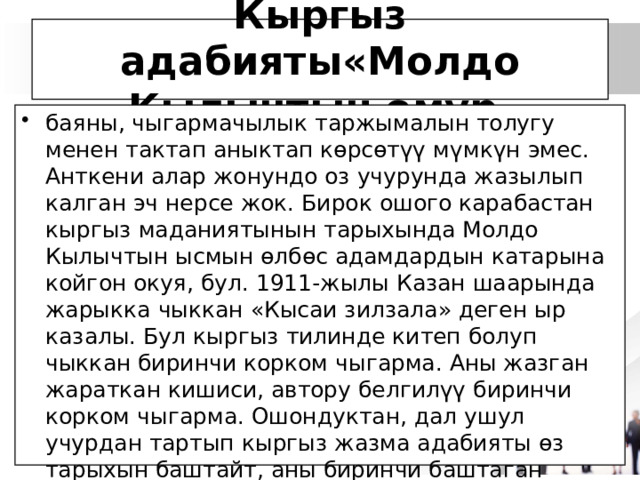 Кыргыз адабияты«Молдо Кылычтын өмүр баяны, чыгармачылык таржымалын толугу менен тактап аныктап көрсөтүү мүмкүн эмес. Анткени алар жонундо оз учурунда жазылып калган эч нерсе жок. Бирок ошого карабастан кыргыз маданиятынын тарыхында Молдо Кылычтын ысмын өлбөс адамдардын катарына койгон окуя, бул. 1911-жылы Казан шаарында жарыкка чыккан «Кысаи зилзала» деген ыр казалы. Бул кыргыз тилинде китеп болуп чыккан биринчи корком чыгарма. Аны жазган жараткан кишиси, автору белгилүү биринчи корком чыгарма. Ошондуктан, дал ушул учурдан тартып кыргыз жазма адабияты өз тарыхын баштайт, аны биринчи баштаган Молдо Кылыч дешке толук негиз бар». 
