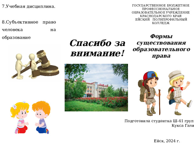 7.Учебная дисциплина. 8.Субъективное право человека на образование ГОСУДАРСТВЕННОЕ БЮДЖЕТНОЕ ПРОФЕССИОНАЛЬНОЕ ОБРАЗОВАТЕЛЬНОЕ УЧРЕЖДЕНИЕ КРАСНОДАРСКОГО КРАЯ  ЕЙСКИЙ ПОЛИПРОФИЛЬНЫЙ КОЛЛЕДЖ Формы существования образовательного права   Спасибо за внимание! Подготовила студентка Ш-41 группы Кукса Галина Ейск, 2024 г.  