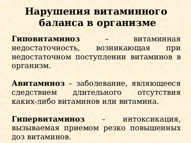 Нарушения витаминного баланса в организме Гиповитаминоз – витаминная недостаточность, возникающая при недостаточном поступлении витаминов в организм.  Авитаминоз  – заболевание, являющееся следствием длительного отсутствия каких-либо витаминов или витамина.  Гипервитаминоз – интоксикация, вызываемая приемом резко повышенных доз витаминов. 