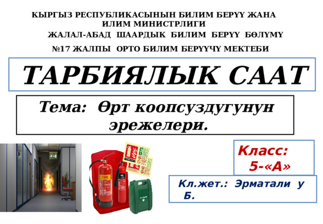 КЫРГЫЗ РЕСПУБЛИКАСЫНЫН БИЛИМ БЕРҮҮ ЖАНА ИЛИМ МИНИСТРЛИГИ  ЖАЛАЛ-АБАД ШААРДЫК БИЛИМ БЕРҮҮ БӨЛҮМҮ  № 17 ЖАЛПЫ ОРТО БИЛИМ БЕРҮҮЧҮ МЕКТЕБИ  ТАРБИЯЛЫК СААТ   Тема: Өрт коопсуздугунун эрежелери. Класс: 5-«А»  Кл.жет.: Эрматали у Б. 