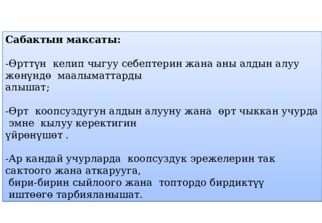 Сабактын максаты: -Өрттүн келип чыгуу себептерин жана аны алдын алуу жөнүндө маалыматтарды алышат; -Өрт коопсуздугун алдын алууну жана өрт чыккан учурда эмне кылуу керектигин үйрөнүшөт . -Ар кандай учурларда коопсуздук эрежелерин так сактоого жана аткарууга,  бири-бирин сыйлоого жана топтордо бирдиктүү  иштөөгө тарбияланышат. 