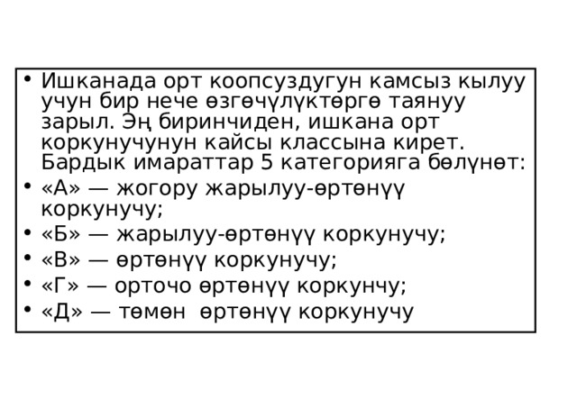 Ишканада орт коопсуздугун камсыз кылуу учун бир нече өзгөчүлүктөргө таянуу зарыл. Эң биринчиден, ишкана орт коркунучунун кайсы классына кирет. Бардык имараттар 5 категорияга бөлүнөт: «А» — жогору жарылуу-өртөнүү коркунучу; «Б» — жарылуу-өртөнүү коркунучу; «В» — өртөнүү коркунучу; «Г» — орточо өртөнүү коркунчу; «Д» — төмөн өртөнүү коркунучу  