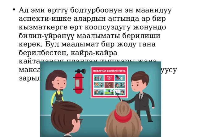 Ал эми ө рттү болтурбоонун эн маанилуу аспекти-ишке алардын астында ар бир кызматкерге өрт коопсуздугу жонундо билип-үйрөнүү маалыматы берилиши керек. Бул маалымат бир жолу гана берилбестен, кайра-кайра кайталанып,пландан тышкары жана максаттуу инструктаждар өтүлүп туруусу зарыл. 