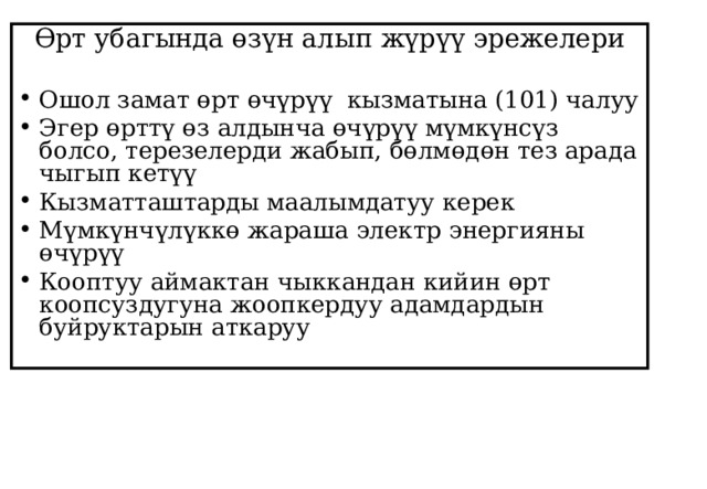 Өрт убагында өзүн алып жүрүү эрежелери Ошол замат өрт өчүрүү кызматына (101) чалуу Эгер өрттү өз алдынча өчүрүү мүмкүнсүз болсо, терезелерди жабып, бөлмөдөн тез арада чыгып кетүү Кызматташтарды маалымдатуу керек Мүмкүнчүлүккө жараша электр энергияны өчүрүү Кооптуу аймактан чыккандан кийин өрт коопсуздугуна жоопкердуу адамдардын буйруктарын аткаруу  