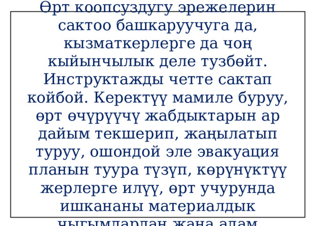 Жыйынтыктоо!!!  Өрт коопсуздугу эрежелерин сактоо башкаруучуга да, кызматкерлерге да чоң кыйынчылык деле тузбөйт. Инструктажды четте сактап койбой. Керектүү мамиле буруу, өрт өчүрүүчү жабдыктарын ар дайым текшерип, жаңылатып туруу, ошондой эле эвакуация планын туура түзүп, көрүнүктүү жерлерге илүү, өрт учурунда ишкананы материалдык чыгымдардан жана адам жоготууларынан сактайт. 