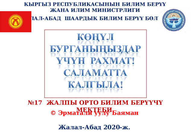 КЫРГЫЗ РЕСПУБЛИКАСЫНЫН БИЛИМ БЕРҮҮ ЖАНА ИЛИМ МИНИСТРЛИГИ ЖАЛАЛ-АБАД ШААРДЫК БИЛИМ БЕРҮҮ БӨЛҮМҮ № 17 ЖАЛПЫ ОРТО БИЛИМ БЕРҮҮЧҮ МЕКТЕБИ © Эрматали уулу Баяман  Жалал-Абад 2020-ж. 
