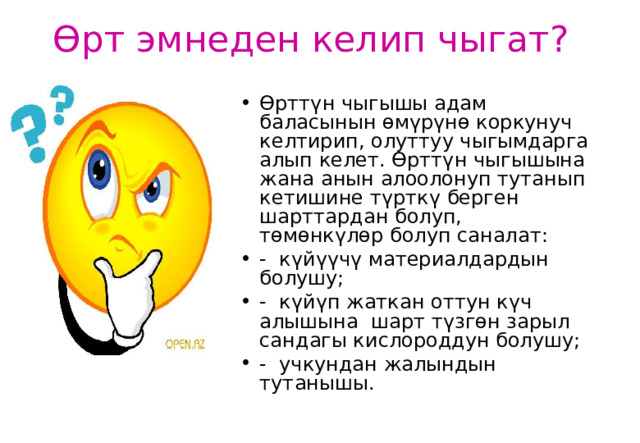 Өрт эмнеден келип чыгат ? Өрттүн чыгышы адам баласынын өмүрүнө коркунуч келтирип, олуттуу чыгымдарга алып келет. Өрттүн чыгышына жана анын алоолонуп тутанып кетишине түрткү берген шарттардан болуп, төмөнкүлөр болуп саналат: -  күйүүчү материалдардын болушу; -  күйүп жаткан оттун к үч алышына шарт түзгөн зарыл сандагы кислороддун болушу; -  учкундан жалындын тутанышы.  