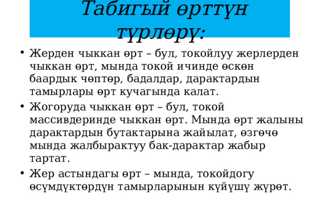  Табигый өрттүн түрлөрү: Жерден чыккан өрт – бул, токойлуу жерлерден чыккан өрт, мында токой ичинде өскөн баардык чөптөр, бадалдар, дарактардын тамырлары өрт кучагында калат.  Жогоруда чыккан өрт – бул, токой массивдеринде чыккан өрт. Мында өрт жалыны дарактардын бутактарына жайылат, өзгөчө мында жалбырактуу бак-дарактар жабыр тартат.  Жер астындагы өрт – мында, токойдогу өсүмдүктөрдүн тамырларынын күйүшү жүрөт. 