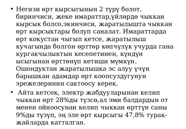 Негизи өрт кырсыгынын 2 түрү болот, биринчиси, жеке имараттар,үйлөрдө чыккан кырсык болсо,экинчиси, жаратылышта чыккан өрт кырсыктары болуп саналат. Имараттарда өрт кокустан чыгып кетсе, жаратылыш кучагында болгон өрттөр көпчүлүк учурда гана кургакчылыктын кесепетинен, күндүн ысыгынан өрттөнүп кетиши мүмкүн. Ошондуктан жаратылышка эс алуу үчүн барышкан адамдар өрт коопсуздугунун эрежелеринин сактоосу керек.  Айта кетсек, электр жабдууларынан келип чыккан өрт 28%ды түзсө,ал эми балдардын от менен ойноосунан келип чыккан өрттүн саны 9%ды түзүп, эң эле өрт кырсыгы 47,8% турак-жайларда катталган. 