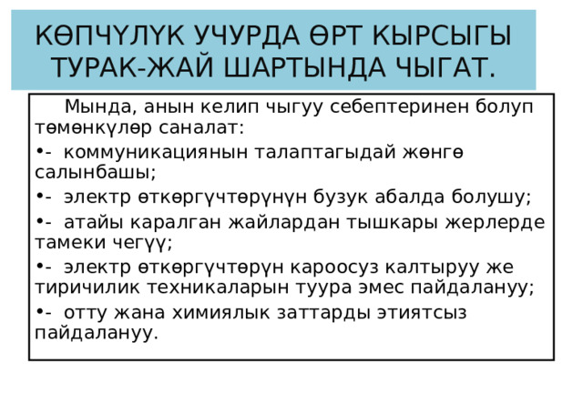 КӨПЧҮЛҮК УЧУРДА ӨРТ КЫРСЫГЫ ТУРАК-ЖАЙ ШАРТЫНДА ЧЫГАТ.  Мында, анын келип чыгуу себептеринен болуп төмөнкүлөр саналат:  -  коммуникациянын талаптагыдай жөнгө салынбашы; -  электр өткөргүчтөрүнүн бузук абалда болушу;  -  атайы каралган жайлардан тышкары жерлерде тамеки чегүү; -  электр өткөргүчтөрүн кароосуз калтыруу же тиричилик техникаларын туура эмес пайдалануу; -  отту жана химиялык заттарды этиятсыз пайдалануу.  