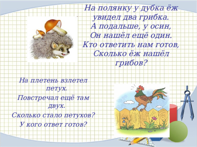 На полянку у дубка ёж увидел два грибка.  А подальше, у осин,  Он нашёл ещё один.  Кто ответить нам готов, Сколько ёж нашёл грибов? На плетень взлетел петух. Повстречал ещё там двух. Сколько стало петухов? У кого ответ готов? 