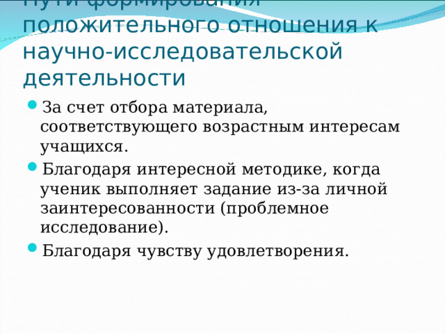 Пути формирования положительного отношения к научно-исследовательской деятельности За счет отбора материала, соответствующего возрастным интересам учащихся. Благодаря интересной методике, когда ученик выполняет задание из-за личной заинтересованности (проблемное исследование). Благодаря чувству удовлетворения. 