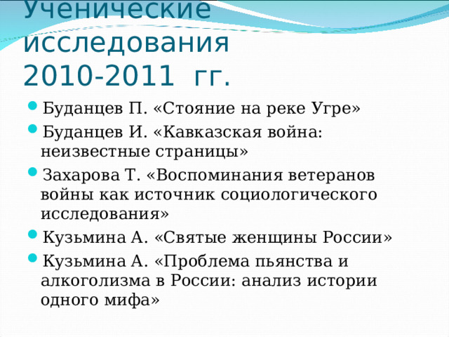 Ученические исследования  2010-2011 гг. Буданцев П. «Стояние на реке Угре» Буданцев И. «Кавказская война: неизвестные страницы» Захарова Т. «Воспоминания ветеранов войны как источник социологического исследования» Кузьмина А. «Святые женщины России» Кузьмина А. «Проблема пьянства и алкоголизма в России: анализ истории одного мифа» 