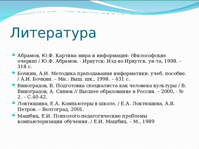 Литература   Абрамов, Ю.Ф. Картина мира и информация: (Философские очерки) / Ю.Ф. Абрамов. - Иркутск: Изд-во Иркутск. ун-та, 1998. – 318 с. Бочкин, А.И. Методика преподавания информатики: учеб. пособие. / А.И. Бочкин. – Мн.: Выш. шк., 1998. – 431 с. Виноградов, В. Подготовка специалиста как человека культуры / В. Виноградов, А. Синюк // Высшее образование в России. – 2000, - № 2. – С.40-42. Локтюшина, Е.А. Компьютеры в школе. / Е.А. Локтюшина, А.В. Петров. – Волгоград, 2001. Машбиц, Е.И. Психолого-педагогические проблемы компьютеризации обучения. / Е.И. Машбиц. – М., 1989 
