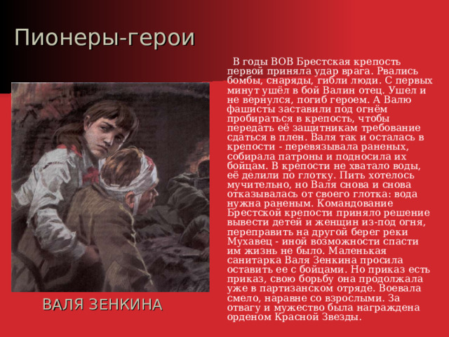Пионеры-герои  В годы ВОВ Брестская крепость первой приняла удар врага. Рвались бомбы, снаряды, гибли люди. С первых минут ушёл в бой Валин отец. Ушел и не вернулся, погиб героем. А Валю фашисты заставили под огнём пробираться в крепость, чтобы передать её защитникам требование сдаться в плен. Валя так и осталась в крепости - перевязывала раненых, собирала патроны и подносила их бойцам. В крепости не хватало воды, её делили по глотку. Пить хотелось мучительно, но Валя снова и снова отказывалась от своего глотка: вода нужна раненым. Командование Брестской крепости приняло решение вывести детей и женщин из-под огня, переправить на другой берег реки Мухавец - иной возможности спасти им жизнь не было. Маленькая санитарка Валя Зенкина просила оставить ее с бойцами. Но приказ есть приказ, свою борьбу она продолжала уже в партизанском отряде. Воевала смело, наравне со взрослыми. За отвагу и мужество была награждена орденом Красной Звезды. ВАЛЯ ЗЕНКИНА 