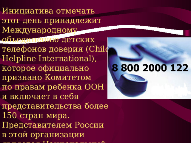 Инициатива отмечать этот день принадлежит Международному объединению детских телефонов доверия (Child Helpline International), которое официально признано Комитетом по правам ребенка ООН и включает в себя представительства более 150 стран мира. Представителем России в этой организации является Национальный фонд защиты детей от жестокого обращения (с 2007 года). 