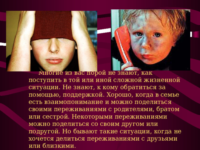      Многие из вас порой не знают, как поступить в той или иной сложной жизненной ситуации. Не знают, к кому обратиться за помощью, поддержкой. Хорошо, когда в семье есть взаимопонимание и можно поделиться своими переживаниями с родителями, братом или сестрой. Некоторыми переживаниями можно поделиться со своим другом или подругой. Но бывают такие ситуации, когда не хочется делиться переживаниями с друзьями или близкими. 