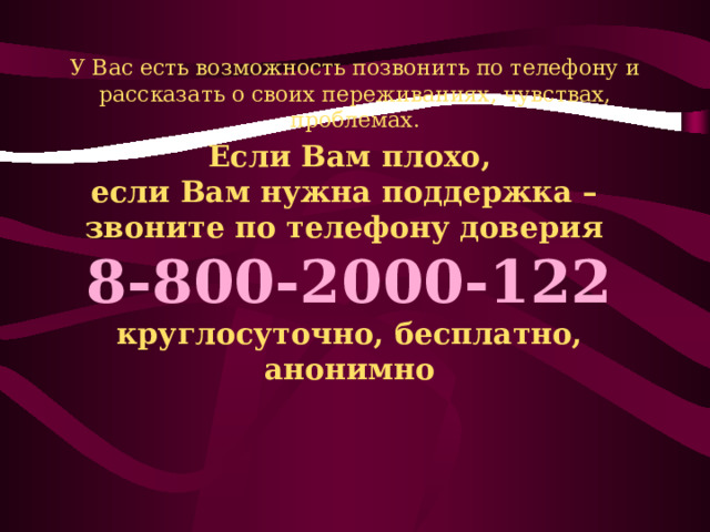 У Вас есть возможность позвонить по телефону и рассказать о своих переживаниях, чувствах, проблемах. Если Вам плохо, если Вам нужна поддержка – звоните  по телефону доверия   8-800-2000-122  круглосуточно, бесплатно, анонимно 