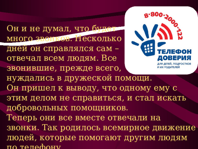 Он и не думал, что будет много звонков. Несколько дней он справлялся сам – отвечал всем людям. Все звонившие, прежде всего, нуждались в дружеской помощи. Он пришел к выводу, что одному ему с этим делом не справиться, и стал искать добровольных помощников. Теперь они все вместе отвечали на звонки. Так родилось всемирное движение людей, которые помогают другим людям по телефону. 