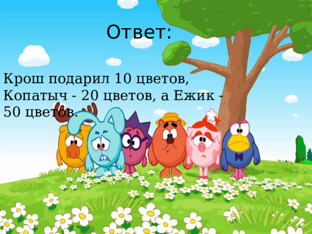 Ответ: Крош подарил 10 цветов, Копатыч - 20 цветов, а Ежик - 50 цветов. 