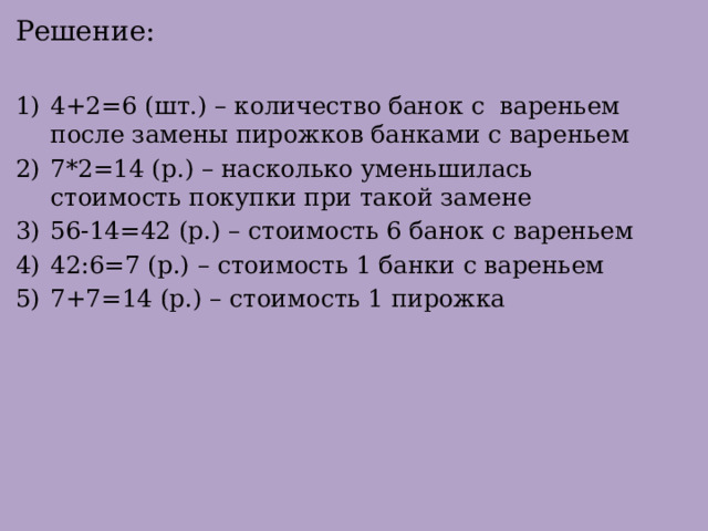Решение: 4+2=6 (шт.) – количество банок с вареньем после замены пирожков банками с вареньем 7*2=14 (р.) – насколько уменьшилась стоимость покупки при такой замене 56-14=42 (р.) – стоимость 6 банок с вареньем 42:6=7 (р.) – стоимость 1 банки с вареньем 7+7=14 (р.) – стоимость 1 пирожка 