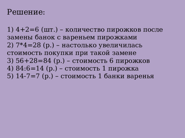 Решение:   1) 4+2=6 (шт.) – количество пирожков после замены банок с вареньем пирожками  2) 7*4=28 (р.) – настолько увеличилась стоимость покупки при такой замене  3) 56+28=84 (р.) – стоимость 6 пирожков  4) 84:6=14 (р.) – стоимость 1 пирожка  5) 14-7=7 (р.) – стоимость 1 банки варенья    
