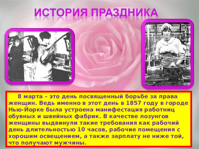  8 марта – это день посвященный борьбе за права женщин. Ведь именно в этот день в 1857 году в городе Нью-Йорке была устроена манифестация работниц обувных и швейных фабрик. В качестве лозунгов женщины выдвинули такие требования как рабочий день длительностью 10 часов, рабочие помещения с хорошим освещением, а также зарплату не ниже той, что получают мужчины. 