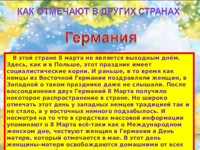  В этой стране 8 марта не является выходным днём. Здесь, как и в Польше, этот праздник имеет социалистические корни. И раньше, в то время как немцы из Восточной Германии поздравляли женщин, в Западной о таком празднике даже не слышали. После воссоединения двух Германий 8 Марта получило некоторое распространение в стране. Но широко отмечать этот день у западных немцев традицией так и не стало, а у восточных немного подзабылось. И несмотря на то что в средствах массовой информации упоминают о 8 Марта всё-таки как о Международном женском дне, чествуют женщин в Германии в День матери, который отмечается в мае. В этот день женщины-матери освобождаются домашними от всех хлопот по хозяйству.   