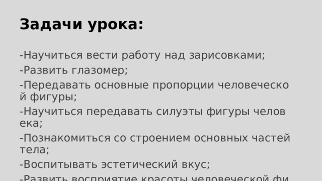 Задачи урока: -Научиться вести работу над зарисовками; -Развить глазомер; -Передавать основные пропорции человеческой фигуры; -Научиться передавать силуэты фигуры человека; -Познакомиться со строением основных частей тела; -Воспитывать эстетический вкус; -Развить восприятие красоты человеческой фигуры во всем ее разнообразии. 