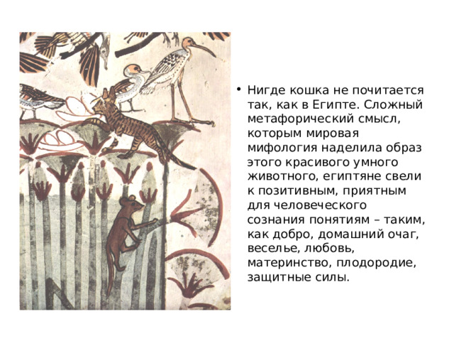 Нигде кошка не почитается так, как в Египте. Сложный метафорический смысл, которым мировая мифология наделила образ этого красивого умного животного, египтяне свели к позитивным, приятным для человеческого сознания понятиям – таким, как добро, домашний очаг, веселье, любовь, материнство, плодородие, защитные силы.    