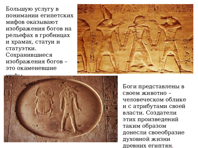Большую услугу в понимании египетских мифов оказывают изображения богов на рельефах в гробницах и храмах, статуи и статуэтки. Сохранившиеся изображения богов – это окаменевшие мифы.  Боги представлены в своем животно – человеческом облике и с атрибутами своей власти. Создатели этих произведений таким образом донесли своеобразие духовной жизни древних египтян .  
